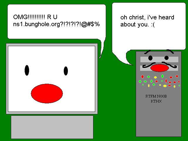 - OMG!!!!!!!! RU ns1.bunghole.org?!?!?!?!?!?@#$%
                                                - oh christ, i've heard about you. :(